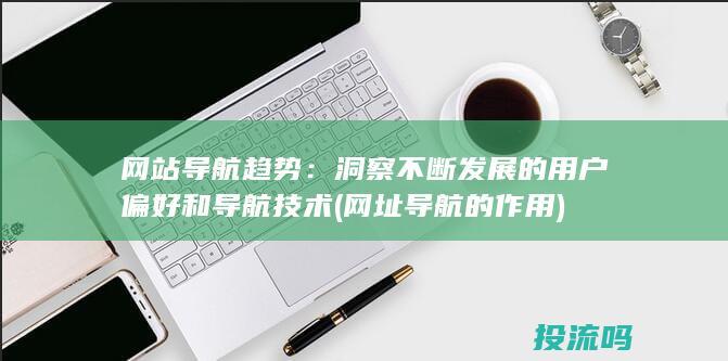 网站导航趋势：洞察不断发展的用户偏好和导航技术 (网址导航的作用)