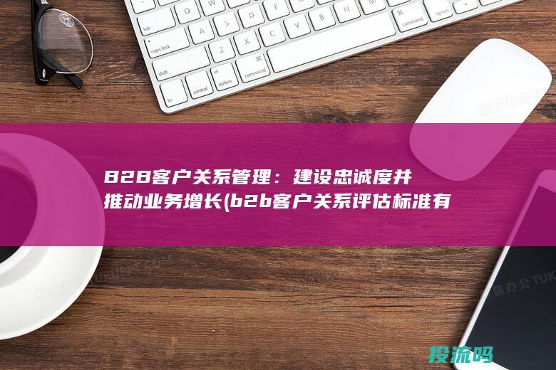 B2B 客户关系管理：建设忠诚度并推动业务增长 (b2b客户关系评估标准有哪些)