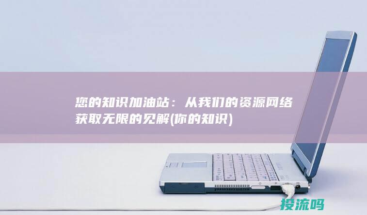 您的知识加油站：从我们的资源网络获取无限的见解 (你的知识)