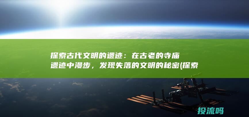 探索古代文明的遗迹：在古老的寺庙遗迹中漫步，发现失落的文明的秘密 (探索古代文明手抄报)