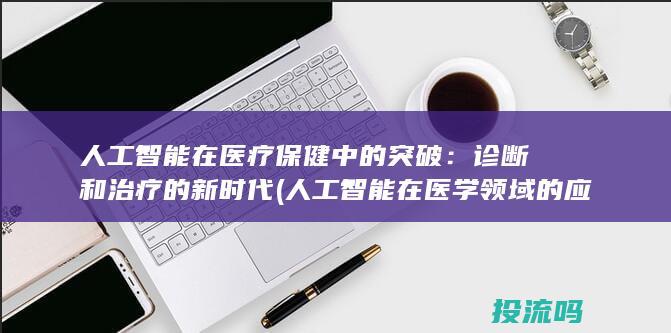 人工智能在医疗保健中的突破：诊断和治疗的新时代 (人工智能在医学领域的应用)