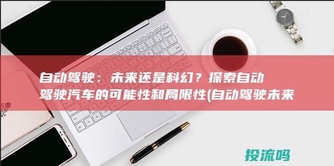 自动驾驶：未来还是科幻？探索自动驾驶汽车的可能性和局限性 (自动驾驶未来发展前景)