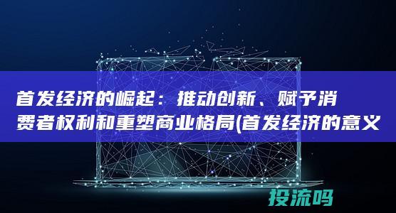 首发经济的崛起：推动创新、赋予消费者权利和重塑商业格局 (首发经济的意义)