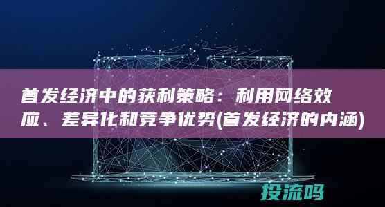 首发经济中的获利策略：利用网络效应、差异化和竞争优势 (首发经济的内涵)