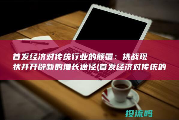 首发经济对传统行业的颠覆：挑战现状并开辟新的增长途径 (首发经济对传统的影响)