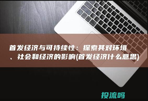 首发经济与可持续性：探索其对环境、社会和经济的影响 (首发经济什么意思)