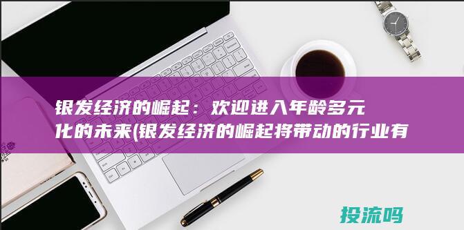 银发经济的崛起：欢迎进入年龄多元化的未来 (银发经济的崛起将带动的行业有)