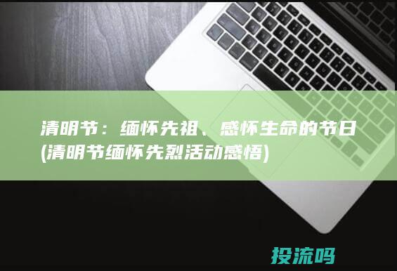 清明节：缅怀先祖、感怀生命的节日 (清明节缅怀先烈活动感悟)