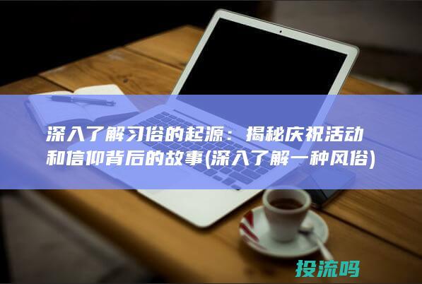 深入了解习俗的起源：揭秘庆祝活动和信仰背后的故事 (深入了解一种风俗)