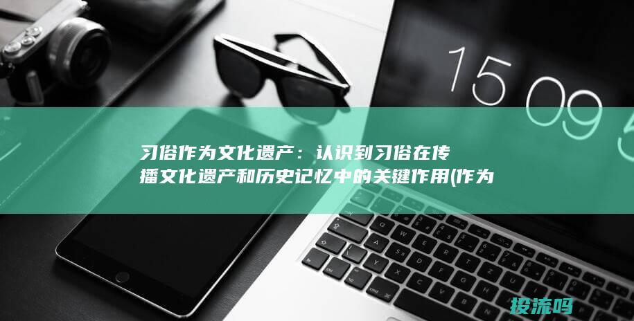 习俗作为文化遗产：认识到习俗在传播文化遗产和历史记忆中的关键作用 (作为一种文化现象,民俗一般具有哪些特点)