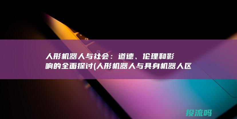 人形机器人与社会：道德、伦理和影响的全面探讨 (人形机器人与具身机器人区别在哪)