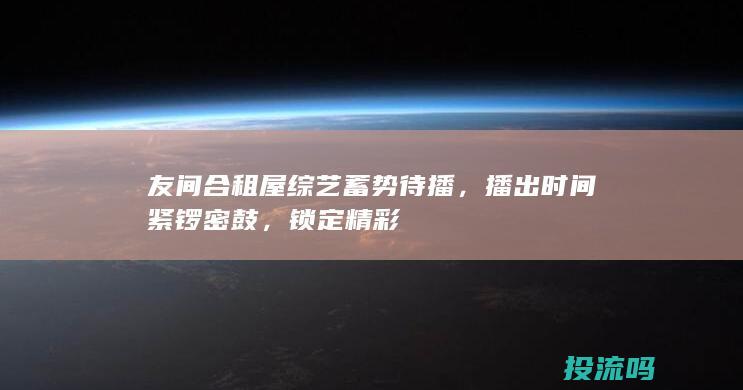 友间合租屋综艺蓄势待播，播出时间紧锣密鼓，锁定精彩