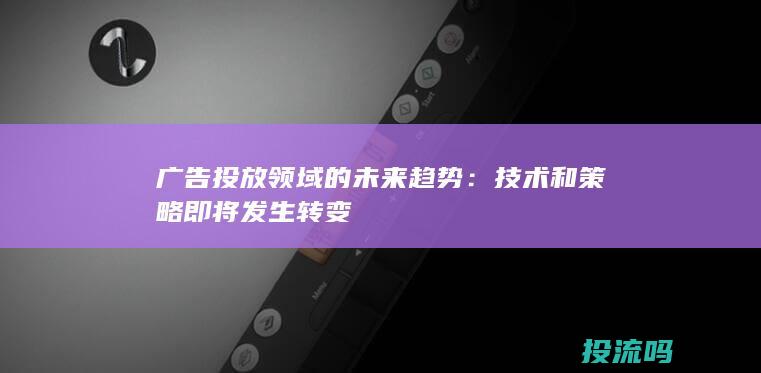 广告投放领域的未来趋势：技术和策略即将发生转变