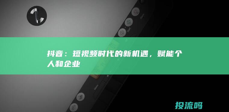 抖音：短视频时代的新机遇，赋能个人和企业