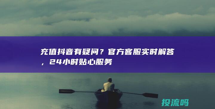 充值抖音有疑问？官方客服实时解答，24小时贴心服务