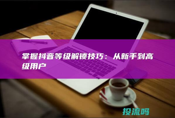 掌握抖音等级解锁技巧：从新手到高级用户