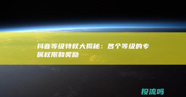 抖音等级特权大揭秘：各个等级的专属权限和奖励