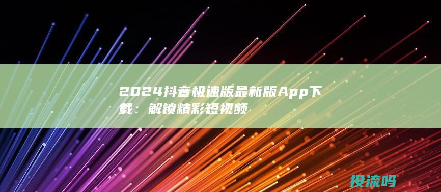 2024抖音极速版最新版App下载：解锁精彩短视频