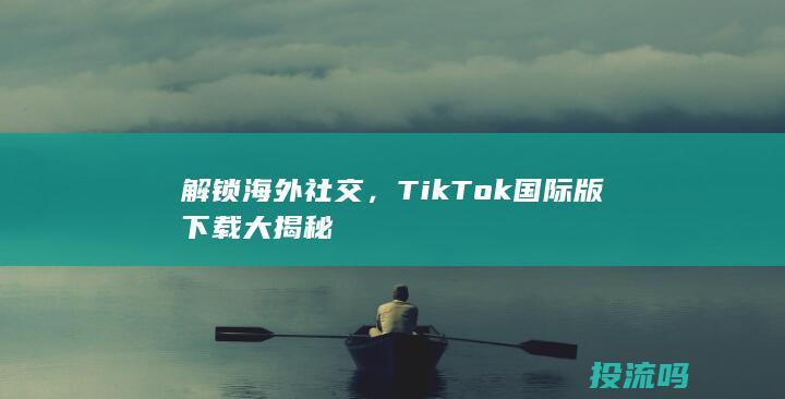 解锁海外社交，TikTok国际版下载大揭秘