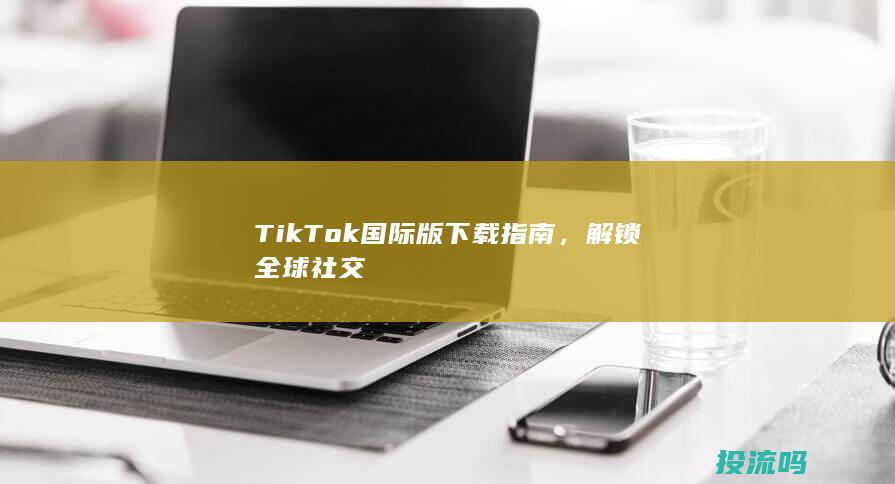 TikTok国际版下载指南，解锁全球社交