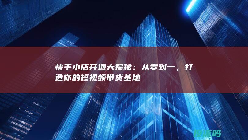 快手小店开通大揭秘：从零到一，打造你的短视频带货基地