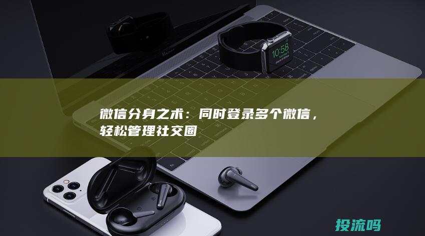 微信分身之术：同时登录多个微信，轻松管理社交圈