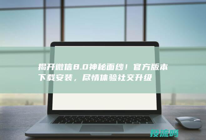 揭开微信8.0神秘面纱！官方版本下载安装，尽情体验社交升级