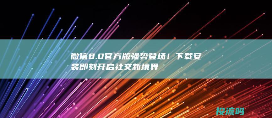 微信8.0官方版强势登场！下载安装即刻开启社交新境界