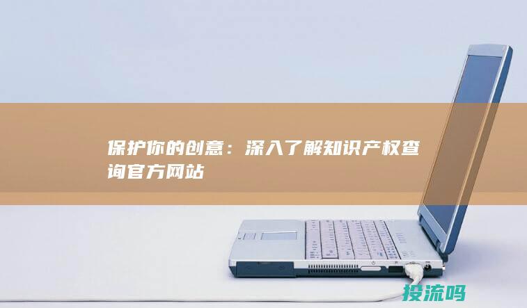 保护你的创意：深入了解知识产权查询官方网站