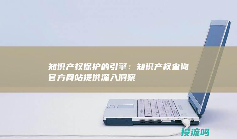 知识产权保护的引擎：知识产权查询官方网站提供深入洞察