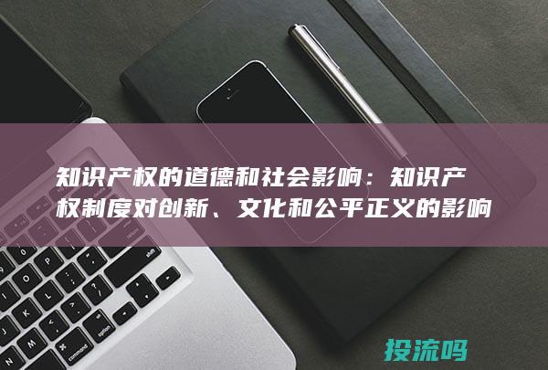 知识产权的道德和社会影响：知识产权制度对创新、文化和公平正义的影响