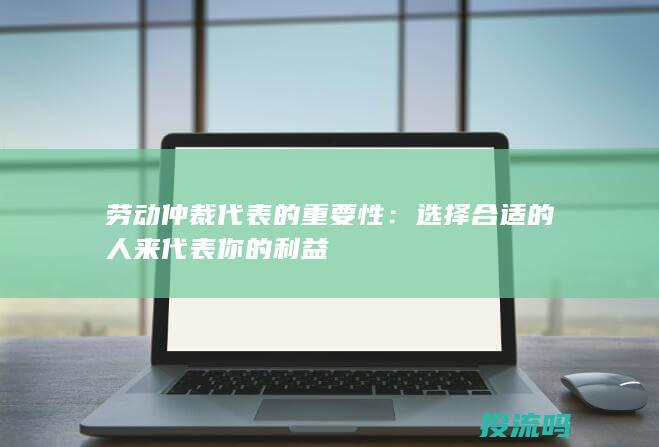 劳动仲裁代表的重要性：选择合适的人来代表你的利益