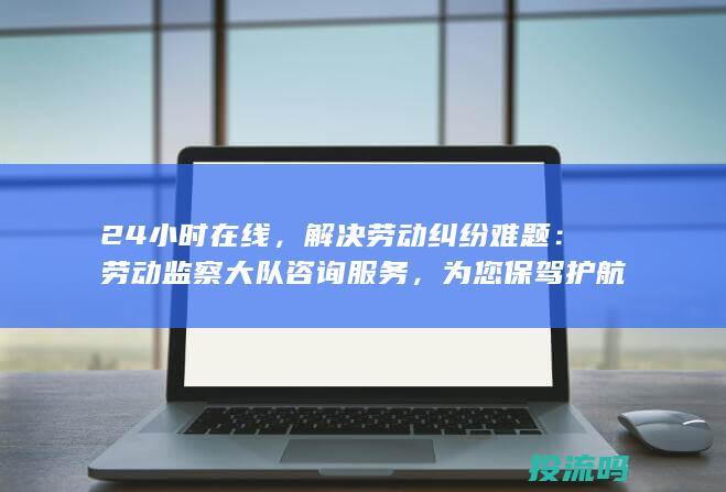 24小时在线，解决劳动纠纷难题：劳动监察大队咨询服务，为您保驾护航