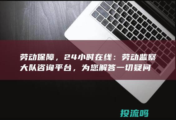 劳动保障，24小时在线：劳动监察大队咨询平台，为您解答一切疑问