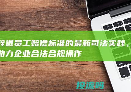 辞退员工赔偿标准的最新司法实践，助力企业合法合规操作