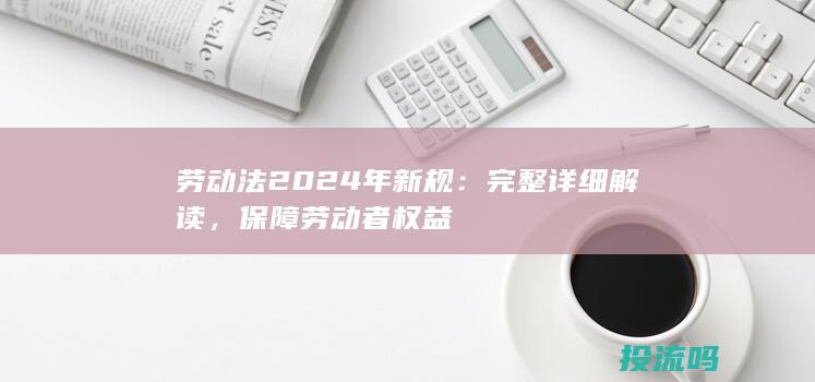 劳动法2024年新规：完整详细解读，保障劳动者权益