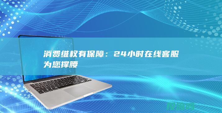 消费维权有保障：24小时在线客服为您撑腰