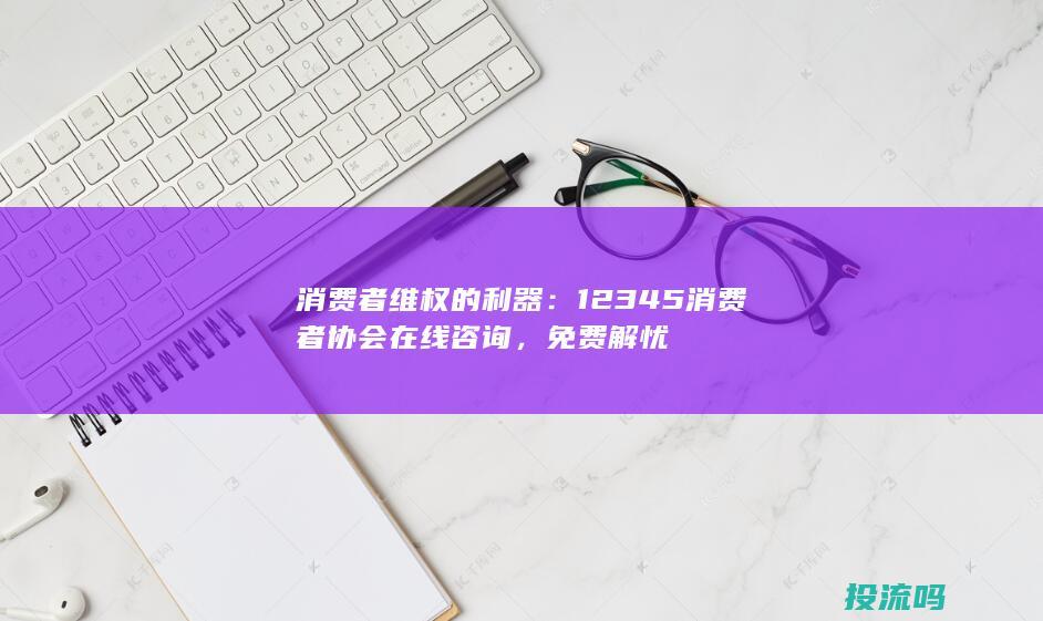 消费者维权的利器：12345消费者协会在线咨询，免费解忧