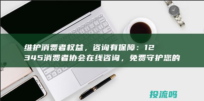 维护消费者权益，咨询有保障：12345消费者协会在线咨询，免费守护您的消费权益