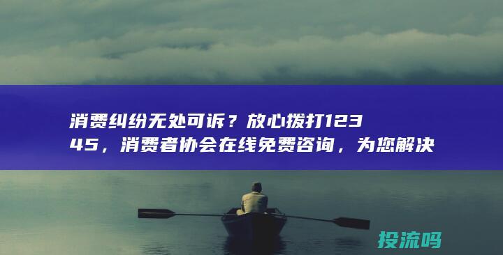 消费纠纷无处可诉？放心拨打12345，消费者协会在线免费咨询，为您解决问题