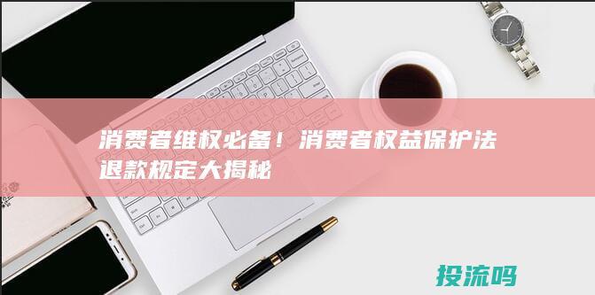 消费者维权必备！消费者权益保护法退款规定大揭秘