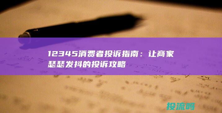 12345消费者投诉指南：让商家瑟瑟发抖的投诉攻略