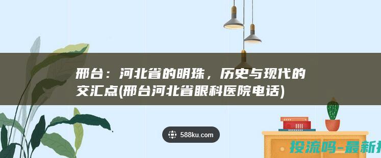 邢台：河北省的明珠，历史与现代的交汇点 (邢台河北省眼科医院电话)