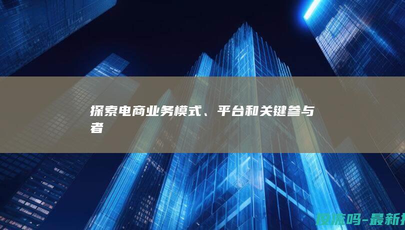 探索电商业务模式、平台和关键参与者