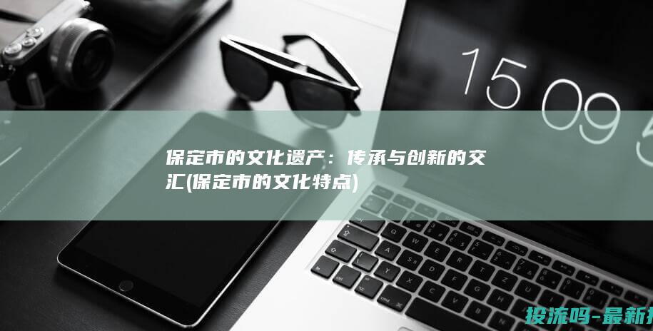 保定市的文化遗产：传承与创新的交汇 (保定市的文化特点)