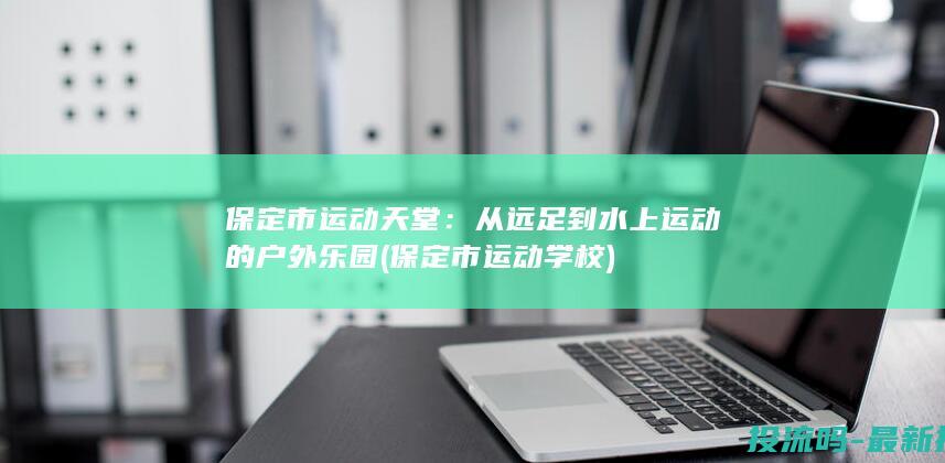 保定市运动天堂：从远足到水上运动的户外乐园 (保定市运动学校)