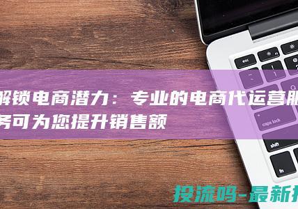 解锁电商潜力：专业的电商代运营服务可为您提升销售额