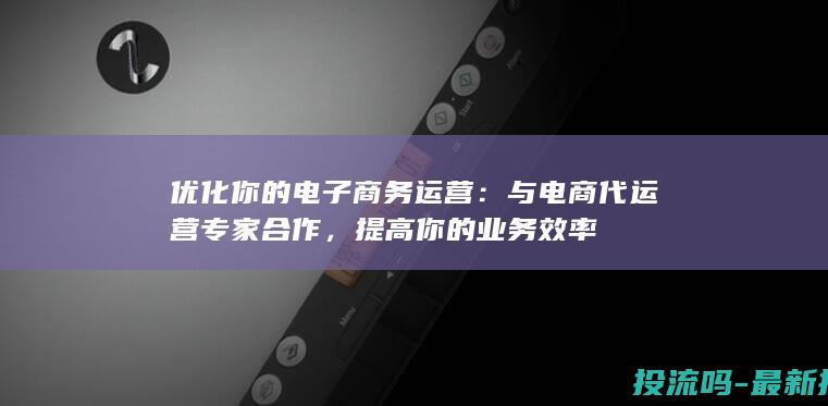 优化你的电子商务运营：与电商代运营专家合作，提高你的业务效率