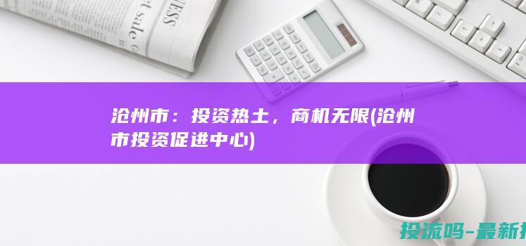 沧州市：投资热土，商机无限 (沧州市投资促进中心)