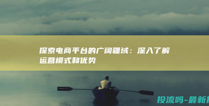 探索电商平台的广阔疆域：深入了解运营模式和优势